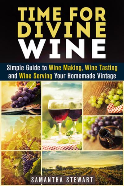 Time for Divine Wine: Simple Guide to Wine Making, Wine Tasting and Wine Serving Your Homemade Vintage (Homemade Wine Recipes, Guide to Making Wine at Home)
