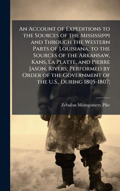 An Account of Expeditions to the Sources of the Mississippi and Through the Western Parts of Louisiana, to the Sources of the Arkansaw, Kans, La Platte, and Pierre Jason, Rivers; Performed by Order of the Government of the U.S., During 1805-1807;