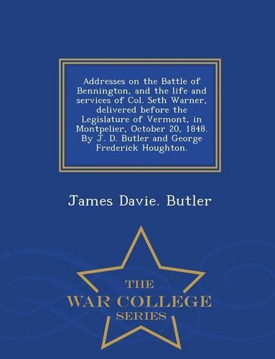 Addresses on the Battle of Bennington, and the Life and Services of Col. Seth Warner, Delivered Before the Legislature of Vermont, in Montpelier, October 20, 1848. by J. D. Butler and George Frederick Houghton. - War College Series