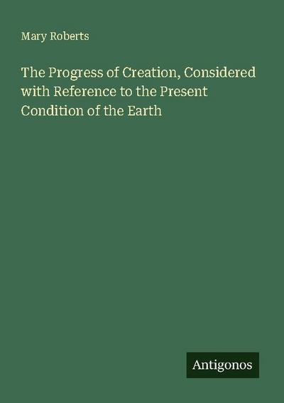 The Progress of Creation, Considered with Reference to the Present Condition of the Earth