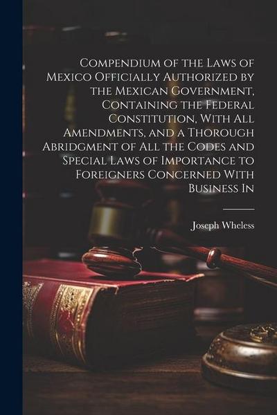 Compendium of the Laws of Mexico Officially Authorized by the Mexican Government, Containing the Federal Constitution, With all Amendments, and a Thor