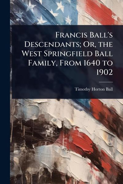 Francis Ball’s Descendants; Or, the West Springfield Ball Family, From 1640 to 1902