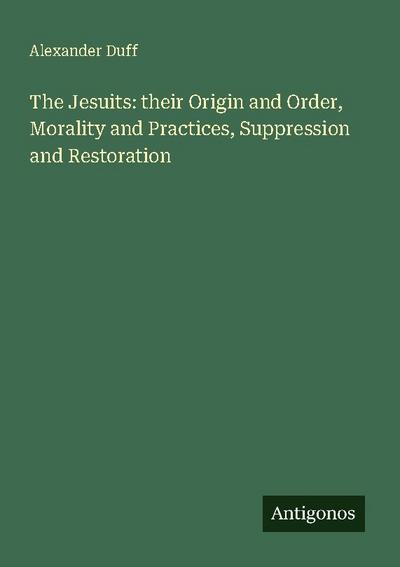 The Jesuits: their Origin and Order, Morality and Practices, Suppression and Restoration