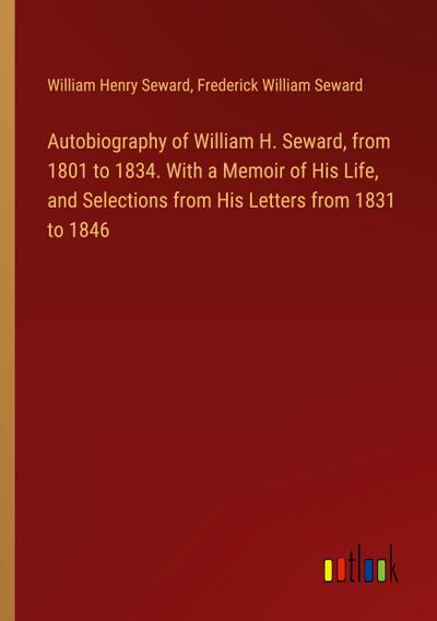 Autobiography of William H. Seward, from 1801 to 1834. With a Memoir of His Life, and Selections from His Letters from 1831 to 1846