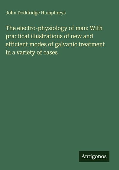 The electro-physiology of man: With practical illustrations of new and efficient modes of galvanic treatment in a variety of cases