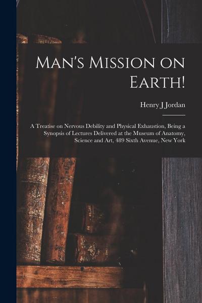 Man’s Mission on Earth!: a Treatise on Nervous Debility and Physical Exhaustion, Being a Synopsis of Lectures Delivered at the Museum of Anatom