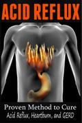 Acid Reflux - Proven Methods to Cure Acid Reflux, Heartburn, and GERD