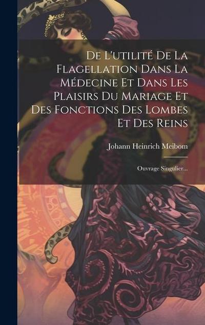 De L’utilité De La Flagellation Dans La Médecine Et Dans Les Plaisirs Du Mariage Et Des Fonctions Des Lombes Et Des Reins: Ouvrage Singulier...