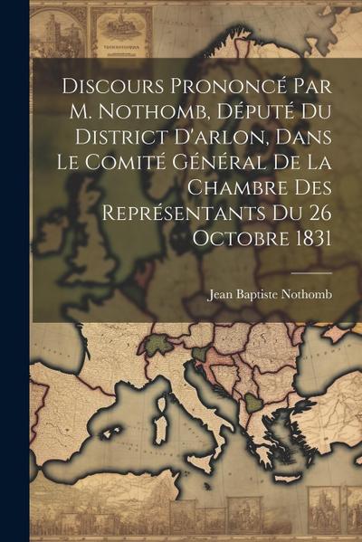 Discours Prononcé Par M. Nothomb, Député Du District D’arlon, Dans Le Comité Général De La Chambre Des Représentants Du 26 Octobre 1831