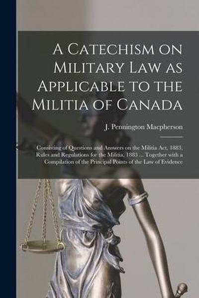 A Catechism on Military Law as Applicable to the Militia of Canada [microform]: Consisting of Questions and Answers on the Militia Act, 1883, Rules an