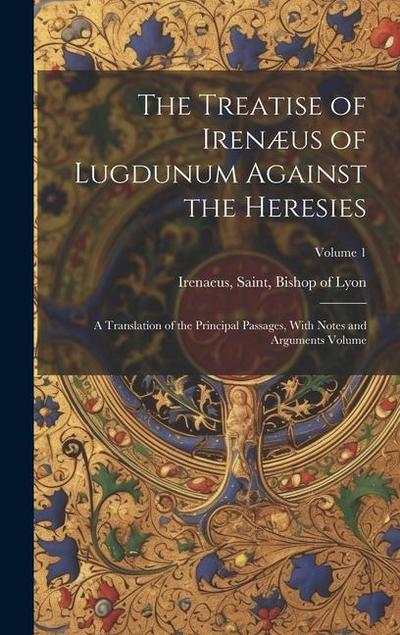 The Treatise of Irenæus of Lugdunum Against the Heresies; a Translation of the Principal Passages, With Notes and Arguments Volume; Volume 1
