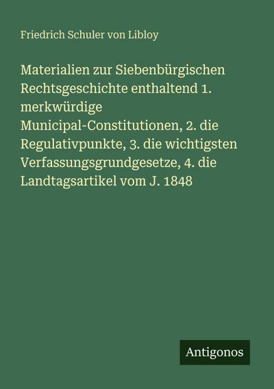 Materialien zur Siebenbürgischen Rechtsgeschichte enthaltend 1. merkwürdige Municipal-Constitutionen, 2. die Regulativpunkte, 3. die wichtigsten Verfassungsgrundgesetze, 4. die Landtagsartikel vom J. 1848