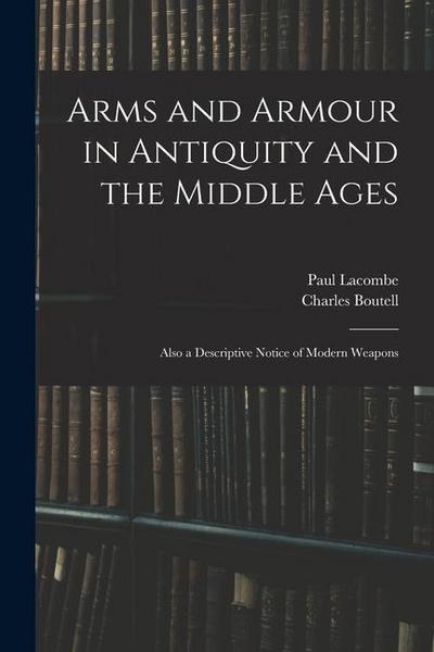 Arms and Armour in Antiquity and the Middle Ages: Also a Descriptive Notice of Modern Weapons