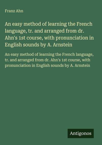 An easy method of learning the French language, tr. and arranged from dr. Ahn’s 1st course, with pronunciation in English sounds by A. Arnstein