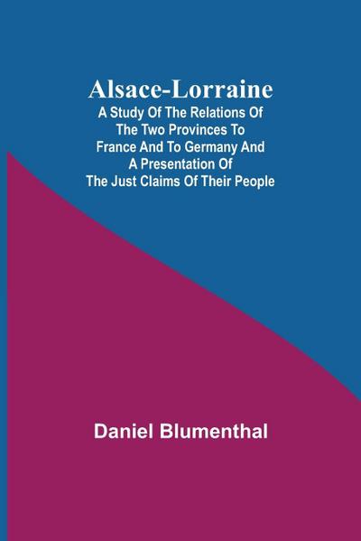 Alsace-Lorraine ; A Study of the Relations of the Two Provinces to France and to Germany and a Presentation of the Just Claims of Their People