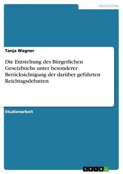 Die Entstehung des Bürgerlichen Gesetzbuchs unter besonderer Berücksichtigung der darüber geführten Reichtagsdebatten - Tanja Wagner