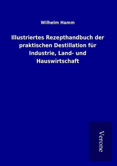 Illustriertes Rezepthandbuch der praktischen Destillation für Industrie, Land- und Hauswirtschaft