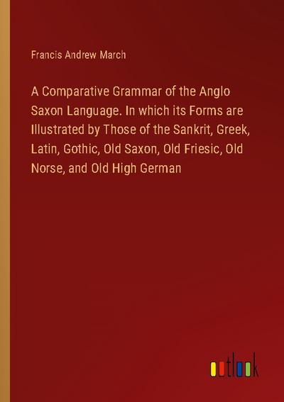 A Comparative Grammar of the Anglo Saxon Language. In which its Forms are Illustrated by Those of the Sankrit, Greek, Latin, Gothic, Old Saxon, Old Friesic, Old Norse, and Old High German