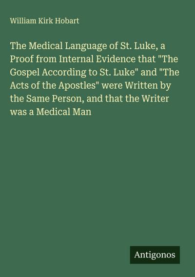 The Medical Language of St. Luke, a Proof from Internal Evidence that "The Gospel According to St. Luke" and "The Acts of the Apostles" were Written by the Same Person, and that the Writer was a Medical Man