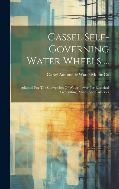 Cassel Self-governing Water Wheels ...: Adapted For The Conversion Of Water Power For Electrical Generating, Mines And Collieries