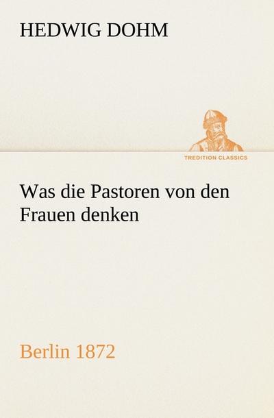 Was die Pastoren von den Frauen denken: Berlin (Verlag Reinhold Schlingmann) 1872 (TREDITION CLASSICS)