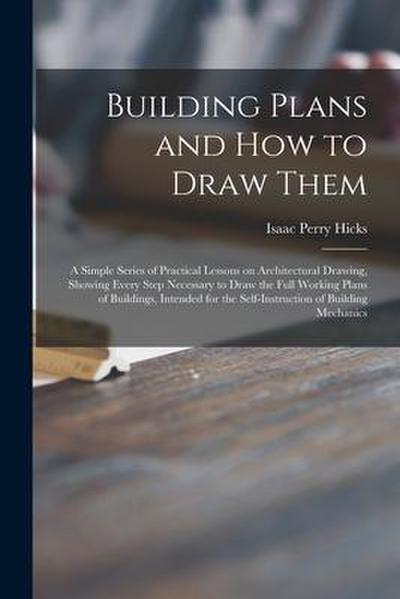 Building Plans and How to Draw Them; a Simple Series of Practical Lessons on Architectural Drawing, Showing Every Step Necessary to Draw the Full Work