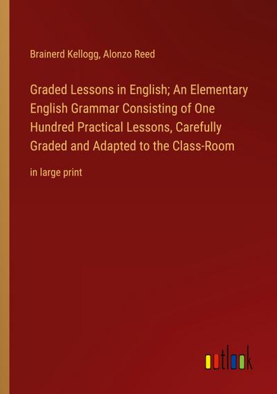 Graded Lessons in English; An Elementary English Grammar Consisting of One Hundred Practical Lessons, Carefully Graded and Adapted to the Class-Room