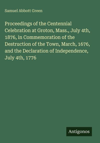 Proceedings of the Centennial Celebration at Groton, Mass., July 4th, 1876, in Commemoration of the Destruction of the Town, March, 1676, and the Declaration of Independence, July 4th, 1776