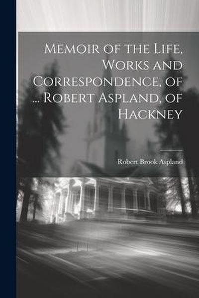 Memoir of the Life, Works and Correspondence, of ... Robert Aspland, of Hackney