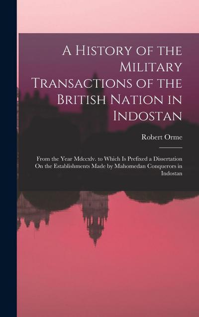 A History of the Military Transactions of the British Nation in Indostan: From the Year Mdccxlv. to Which Is Prefixed a Dissertation On the Establishm