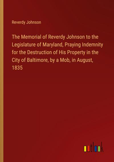 The Memorial of Reverdy Johnson to the Legislature of Maryland, Praying Indemnity for the Destruction of His Property in the City of Baltimore, by a Mob, in August, 1835
