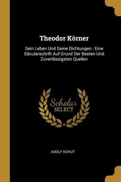 Theodor Körner: Sein Leben Und Seine Dichtungen: Eine Säcularschrift Auf Grund Der Besten Und Zuverlässigsten Quellen