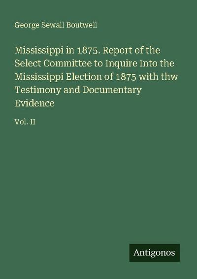 Mississippi in 1875. Report of the Select Committee to Inquire Into the Mississippi Election of 1875 with thw Testimony and Documentary Evidence