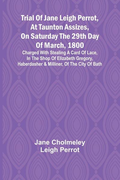 Trial of Jane Leigh Perrot, at Taunton Assizes, on Saturday the 29th day of March, 1800; charged with stealing a card of lace, in the shop of Elizabeth Gregory, haberdasher & milliner, of the city of Bath