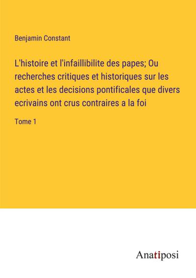 L’histoire et l’infaillibilite des papes; Ou recherches critiques et historiques sur les actes et les decisions pontificales que divers ecrivains ont crus contraires a la foi