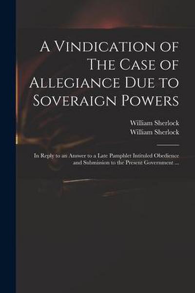 A Vindication of The Case of Allegiance Due to Soveraign Powers: in Reply to an Answer to a Late Pamphlet Intituled Obedience and Submission to the Pr