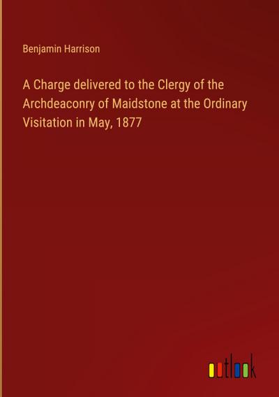 A Charge delivered to the Clergy of the Archdeaconry of Maidstone at the Ordinary Visitation in May, 1877