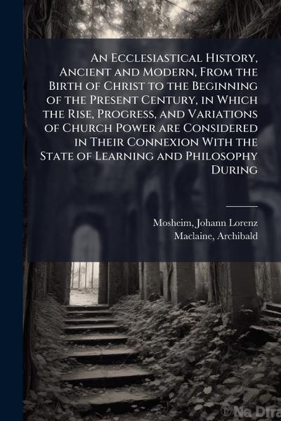 An Ecclesiastical History, Ancient and Modern, From the Birth of Christ to the Beginning of the Present Century, in Which the Rise, Progress, and Variations of Church Power are Considered in Their Connexion With the State of Learning and Philosophy During