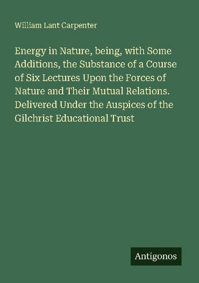 Energy in Nature, being, with Some Additions, the Substance of a Course of Six Lectures Upon the Forces of Nature and Their Mutual Relations. Delivered Under the Auspices of the Gilchrist Educational Trust