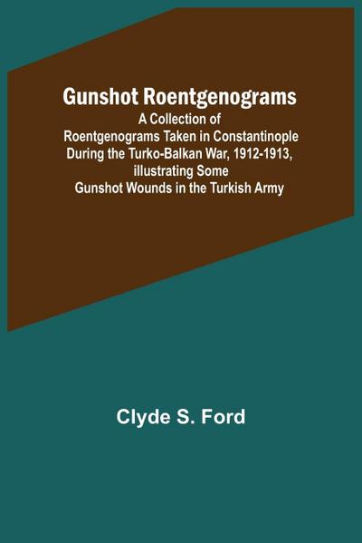 Gunshot Roentgenograms; A Collection of Roentgenograms Taken in Constantinople During the Turko-Balkan War, 1912-1913, Illustrating Some Gunshot Wounds in the Turkish Army