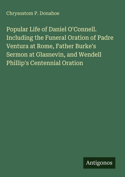Popular Life of Daniel O’Connell. Including the Funeral Oration of Padre Ventura at Rome, Father Burke’s Sermon at Glasnevin, and Wendell Phillip’s Centennial Oration