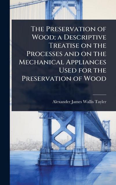 The Preservation of Wood; a Descriptive Treatise on the Processes and on the Mechanical Appliances Used for the Preservation of Wood