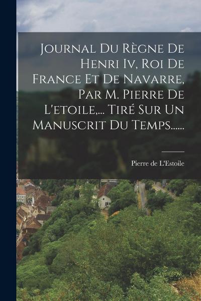 Journal Du Règne De Henri Iv, Roi De France Et De Navarre, Par M. Pierre De L’etoile, ... Tiré Sur Un Manuscrit Du Temps......