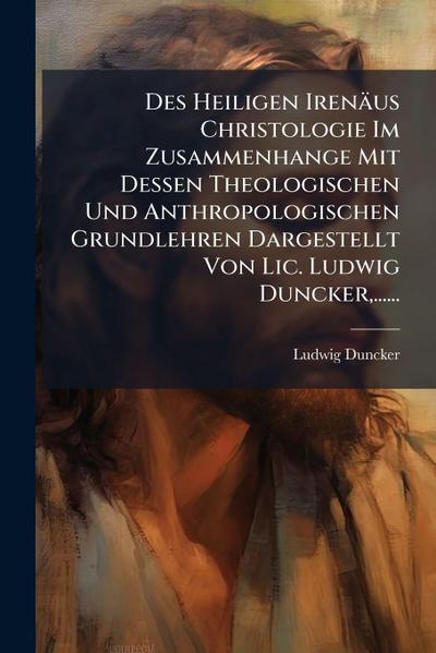 Des Heiligen Irenäus Christologie Im Zusammenhange Mit Dessen Theologischen Und Anthropologischen Grundlehren Dargestellt Von Lic. Ludwig Duncker, ......