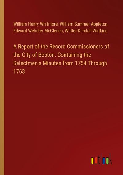 A Report of the Record Commissioners of the City of Boston. Containing the Selectmen’s Minutes from 1754 Through 1763
