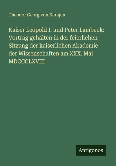 Kaiser Leopold I. und Peter Lambeck: Vortrag gehalten in der feierlichen Sitzung der kaiserlichen Akademie der Wissenschaften am XXX. Mai MDCCCLXVIII