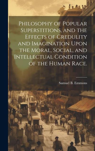 Philosophy of Popular Superstitions, and the Effects of Credulity and Imagination Upon the Moral, Social, and Intellectual Condition of the Human Race
