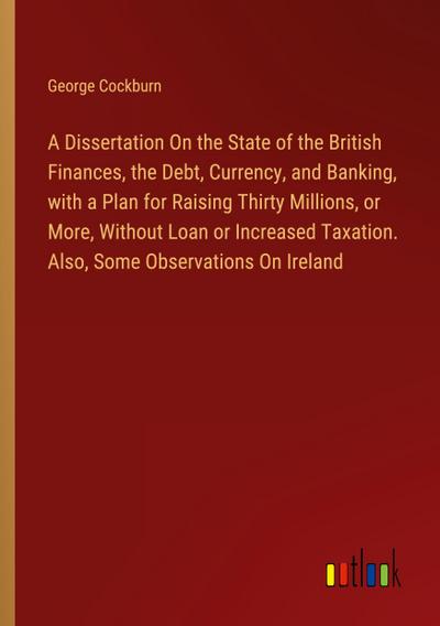 A Dissertation On the State of the British Finances, the Debt, Currency, and Banking, with a Plan for Raising Thirty Millions, or More, Without Loan or Increased Taxation. Also, Some Observations On Ireland