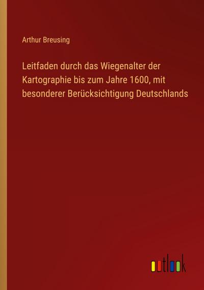 Leitfaden durch das Wiegenalter der Kartographie bis zum Jahre 1600, mit besonderer Berücksichtigung Deutschlands