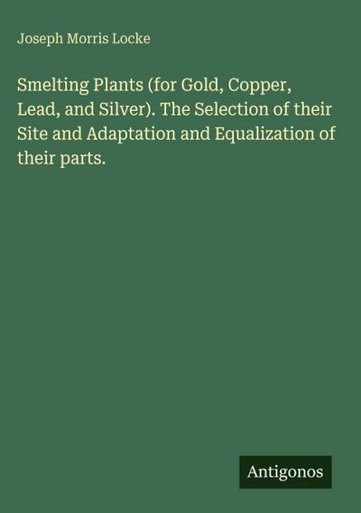 Smelting Plants (for Gold, Copper, Lead, and Silver). The Selection of their Site and Adaptation and Equalization of their parts.